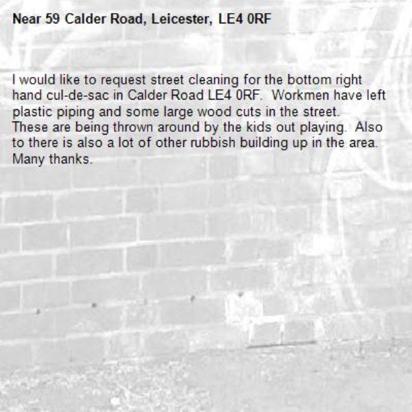 I would like to request street cleaning for the bottom right hand cul-de-sac in Calder Road LE4 0RF.  Workmen have left plastic piping and some large wood cuts in the street.
These are being thrown around by the kids out playing.  Also to there is also a lot of other rubbish building up in the area. Many thanks.-59 Calder Road, Leicester, LE4 0RF