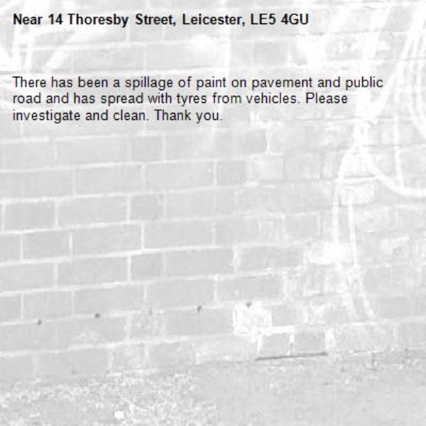 There has been a spillage of paint on pavement and public road and has spread with tyres from vehicles. Please investigate and clean. Thank you. -14 Thoresby Street, Leicester, LE5 4GU