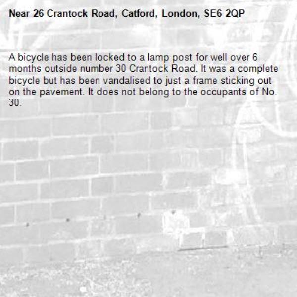 A bicycle has been locked to a lamp post for well over 6 months outside number 30 Crantock Road. It was a complete bicycle but has been vandalised to just a frame sticking out on the pavement. It does not belong to the occupants of No. 30.-26 Crantock Road, Catford, London, SE6 2QP