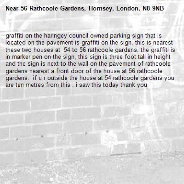 graffiti on the haringey council owned parking sign that is located on the pavement is graffiti on the sign. this is nearest these two houses at  54 to 56 rathcoole gardens. the graffiti is in marker pen on the sign, this sign is three foot tall in height and the sign is next to the wall on the pavement of rathcoole gardens nearest a front door of the house at 56 rathcoole gardens.  if u r outside the house at 54 rathcoole gardens you are ten metres from this . i saw this today thank you -56 Rathcoole Gardens, Hornsey, London, N8 9NB