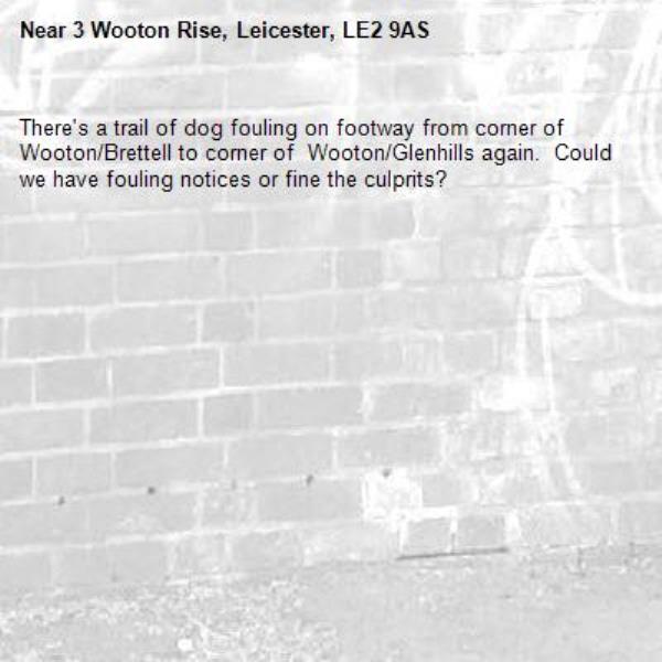 There's a trail of dog fouling on footway from corner of Wooton/Brettell to corner of  Wooton/Glenhills again.  Could we have fouling notices or fine the culprits?-3 Wooton Rise, Leicester, LE2 9AS