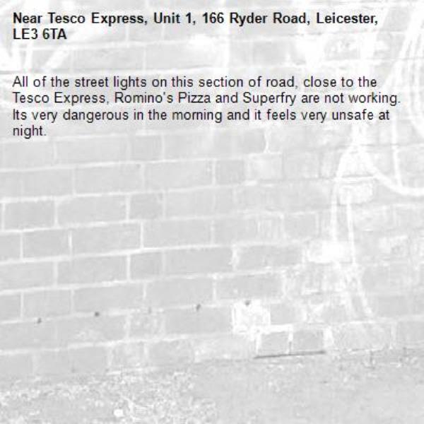 All of the street lights on this section of road, close to the Tesco Express, Romino's Pizza and Superfry are not working. Its very dangerous in the morning and it feels very unsafe at night.-Tesco Express, Unit 1, 166 Ryder Road, Leicester, LE3 6TA