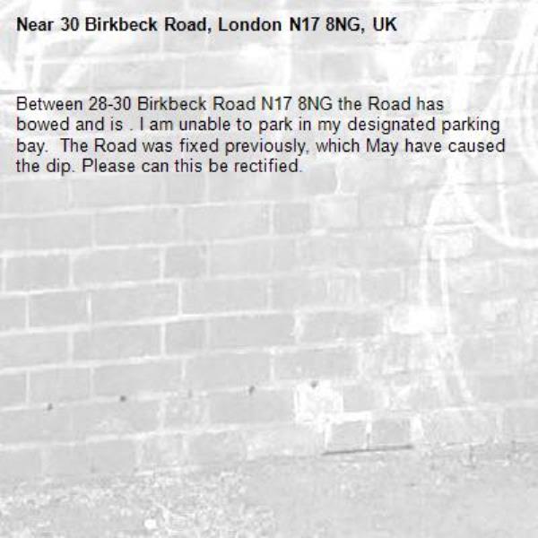 Between 28-30 Birkbeck Road N17 8NG the Road has bowed and is . I am unable to park in my designated parking bay.  The Road was fixed previously, which May have caused the dip. Please can this be rectified. -30 Birkbeck Road, London N17 8NG, UK