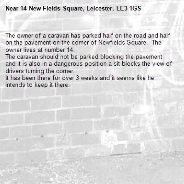 The owner of a caravan has parked half on the road and half on the pavement on the corner of Newfields Square.  The owner lives at number 14.
The caravan should not be parked blocking the pavement and it is also in a dangerous position a sit blocks the view of drivers turning the corner.
It has been there for over 3 weeks and it seems like he intends to keep it there.-14 New Fields Square, Leicester, LE3 1GS