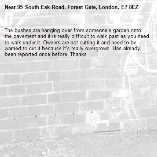 The bushes are hanging over from someone’s garden onto the pavement and it is really difficult to walk past as you need to walk under it. Owners are not cutting it and need to be warned to cut it because it’s really overgrown. Has already been reported once before. Thanks -95 South Esk Road, Forest Gate, London, E7 8EZ