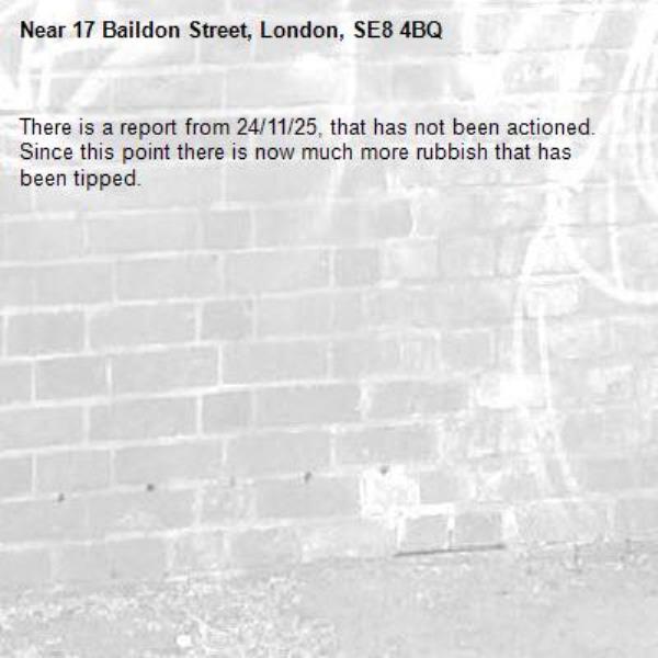 There is a report from 24/11/25, that has not been actioned. Since this point there is now much more rubbish that has been tipped.-17 Baildon Street, London, SE8 4BQ