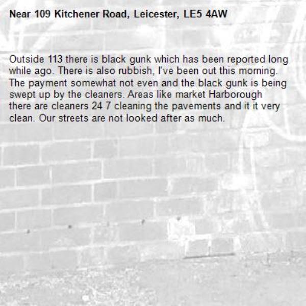 Outside 113 there is black gunk which has been reported long while ago. There is also rubbish, I've been out this morning. The payment somewhat not even and the black gunk is being swept up by the cleaners. Areas like market Harborough there are cleaners 24 7 cleaning the pavements and it it very clean. Our streets are not looked after as much. 
 -109 Kitchener Road, Leicester, LE5 4AW