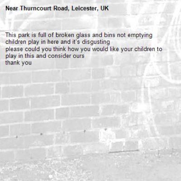 This park is full of broken glass and bins not emptying 
children play in here and it’s disgusting 
please could you think how you would like your children to play in this and consider ours
thank you -Thurncourt Road, Leicester, UK
