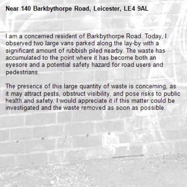 I am a concerned resident of Barkbythorpe Road. Today, I observed two large vans parked along the lay-by with a significant amount of rubbish piled nearby. The waste has accumulated to the point where it has become both an eyesore and a potential safety hazard for road users and pedestrians.

The presence of this large quantity of waste is concerning, as it may attract pests, obstruct visibility, and pose risks to public health and safety. I would appreciate it if this matter could be investigated and the waste removed as soon as possible.-140 Barkbythorpe Road, Leicester, LE4 9AL