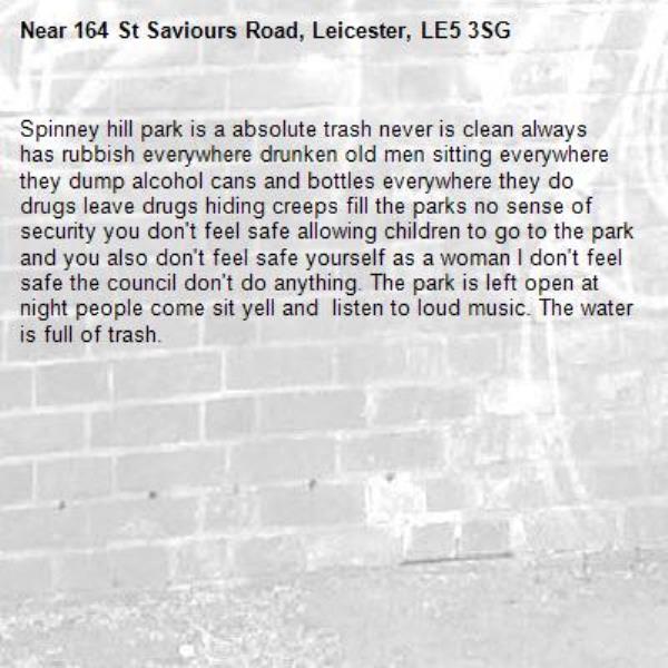Spinney hill park is a absolute trash never is clean always has rubbish everywhere drunken old men sitting everywhere they dump alcohol cans and bottles everywhere they do drugs leave drugs hiding creeps fill the parks no sense of security you don't feel safe allowing children to go to the park and you also don't feel safe yourself as a woman I don't feel safe the council don't do anything. The park is left open at night people come sit yell and  listen to loud music. The water is full of trash.-164 St Saviours Road, Leicester, LE5 3SG