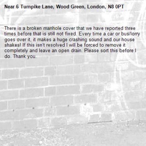 There is a broken manhole cover that we have reported three times before that is still not fixed. Every time a car or bus/lorry goes over it, it makes a huge crashing sound and our house shakes! If this isn’t resolved I will be forced to remove it completely and leave an open drain. Please sort this before I do. Thank you. -6 Turnpike Lane, Wood Green, London, N8 0PT