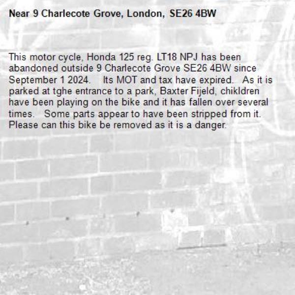 This motor cycle, Honda 125 reg. LT18 NPJ has been abandoned outside 9 Charlecote Grove SE26 4BW since September 1 2024.    Its MOT and tax have expired.   As it is parked at tghe entrance to a park, Baxter Fijeld, chikldren have been playing on the bike and it has fallen over several times.   Some parts appear to have been stripped from it.    Please can this bike be removed as it is a danger.-9 Charlecote Grove, London, SE26 4BW