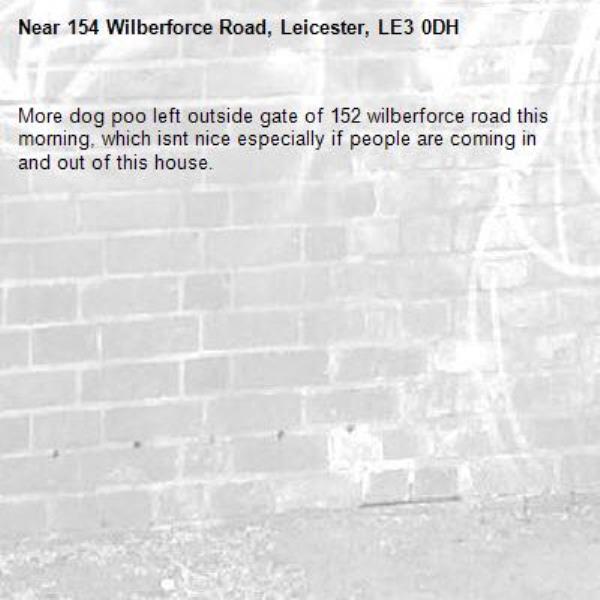More dog poo left outside gate of 152 wilberforce road this morning, which isnt nice especially if people are coming in and out of this house. -154 Wilberforce Road, Leicester, LE3 0DH