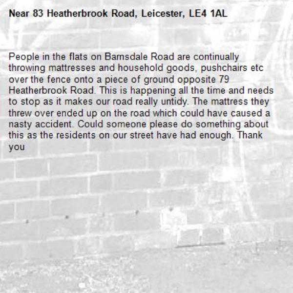 People in the flats on Barnsdale Road are continually throwing mattresses and household goods, pushchairs etc over the fence onto a piece of ground opposite 79 Heatherbrook Road. This is happening all the time and needs to stop as it makes our road really untidy. The mattress they threw over ended up on the road which could have caused a nasty accident. Could someone please do something about this as the residents on our street have had enough. Thank you-83 Heatherbrook Road, Leicester, LE4 1AL