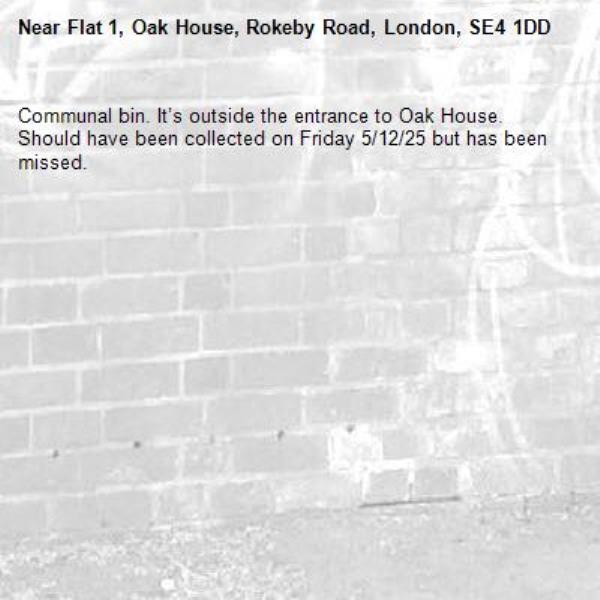 Communal bin. It’s outside the entrance to Oak House. Should have been collected on Friday 5/12/25 but has been missed. -Flat 1, Oak House, Rokeby Road, London, SE4 1DD