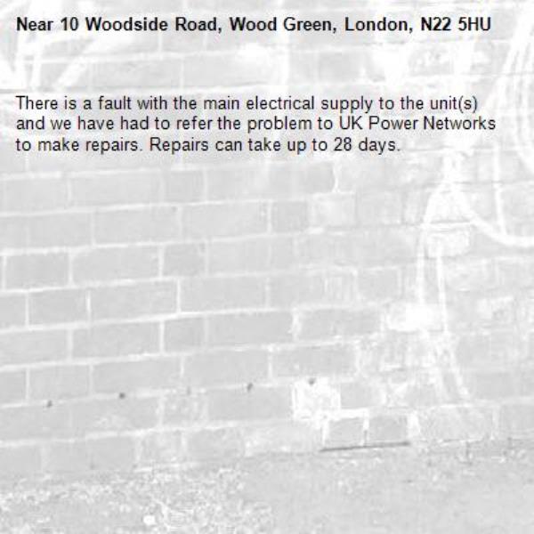 There is a fault with the main electrical supply to the unit(s) and we have had to refer the problem to UK Power Networks to make repairs. Repairs can take up to 28 days.-10 Woodside Road, Wood Green, London, N22 5HU