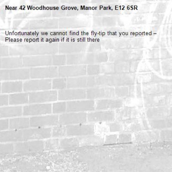 Unfortunately we cannot find the fly-tip that you reported – Please report it again if it is still there-42 Woodhouse Grove, Manor Park, E12 6SR
