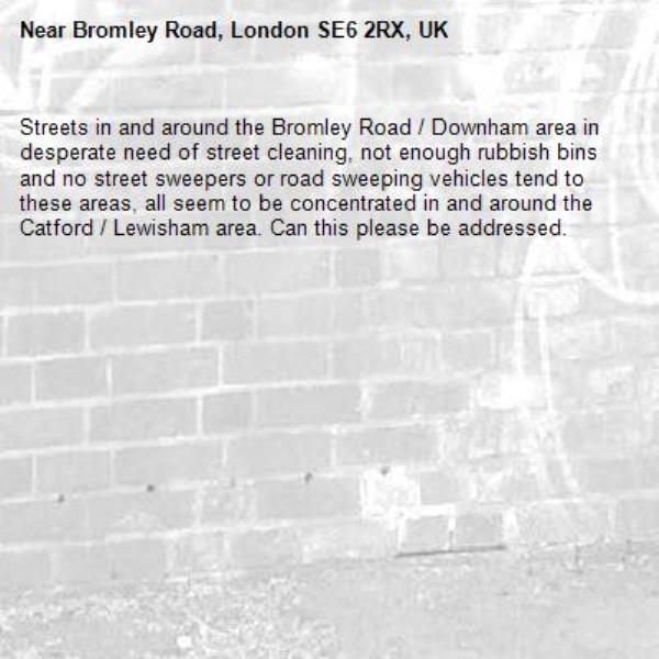 Streets in and around the Bromley Road / Downham area in desperate need of street cleaning, not enough rubbish bins and no street sweepers or road sweeping vehicles tend to these areas, all seem to be concentrated in and around the Catford / Lewisham area. Can this please be addressed.-Bromley Road, London SE6 2RX, UK