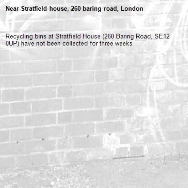 Recycling bins at Stratfield House (260 Baring Road, SE12 0UP) have not been collected for three weeks-Stratfield house, 260 baring road, London