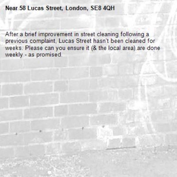 After a brief improvement in street cleaning following a previous complaint, Lucas Street hasn’t been cleaned for weeks. Please can you ensure it (& the local area) are done weekly - as promised. -58 Lucas Street, London, SE8 4QH