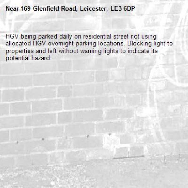 HGV being parked daily on residential street not using allocated HGV overnight parking locations. Blocking light to properties and left without warning lights to indicate its potential hazard. -169 Glenfield Road, Leicester, LE3 6DP