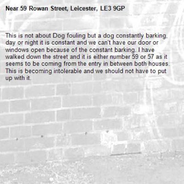 This is not about Dog fouling but a dog constantly barking, day or night it is constant and we can't have our door or windows open because of the constant barking. I have walked down the street and it is either number 59 or 57 as it seems to be coming from the entry in between both houses. This is becoming intolerable and we should not have to put up with it. -59 Rowan Street, Leicester, LE3 9GP
