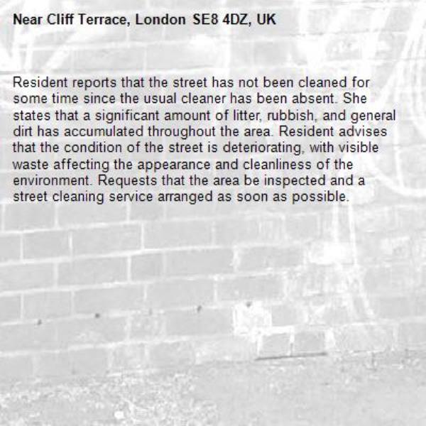 Resident reports that the street has not been cleaned for some time since the usual cleaner has been absent. She states that a significant amount of litter, rubbish, and general dirt has accumulated throughout the area. Resident advises that the condition of the street is deteriorating, with visible waste affecting the appearance and cleanliness of the environment. Requests that the area be inspected and a street cleaning service arranged as soon as possible.-Cliff Terrace, London SE8 4DZ, UK