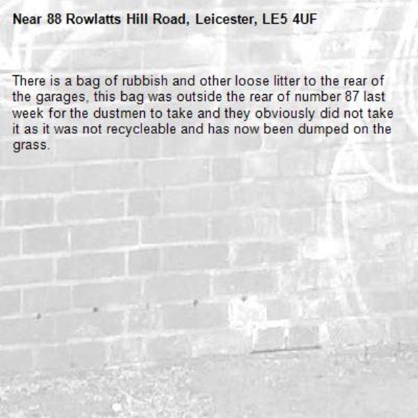 There is a bag of rubbish and other loose litter to the rear of the garages, this bag was outside the rear of number 87 last week for the dustmen to take and they obviously did not take it as it was not recycleable and has now been dumped on the grass.-88 Rowlatts Hill Road, Leicester, LE5 4UF