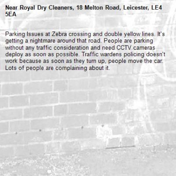 Parking Issues at Zebra crossing and double yellow lines. It's getting a nightmare around that road. People are parking without any traffic consideration and need CCTV cameras deploy as soon as possible. Traffic wardens policing doesn't work because as soon as they turn up, people move the car. Lots of people are complaining about it.-Royal Dry Cleaners, 18 Melton Road, Leicester, LE4 5EA