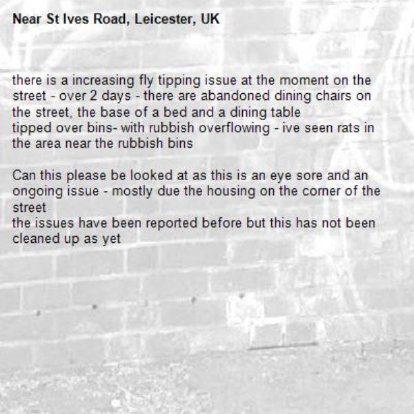 there is a increasing fly tipping issue at the moment on the street - over 2 days - there are abandoned dining chairs on the street, the base of a bed and a dining table
tipped over bins- with rubbish overflowing - ive seen rats in the area near the rubbish bins 

Can this please be looked at as this is an eye sore and an ongoing issue - mostly due the housing on the corner of the street 
the issues have been reported before but this has not been cleaned up as yet -St Ives Road, Leicester, UK