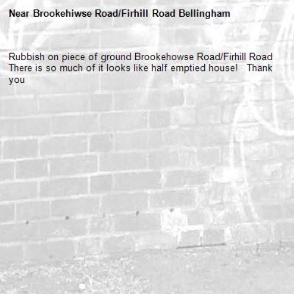 Rubbish on piece of ground Brookehowse Road/Firhill Road 
There is so much of it looks like half emptied house!   Thank you -Brookehiwse Road/Firhill Road Bellingham