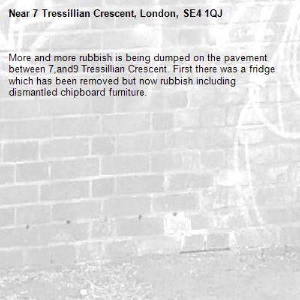 More and more rubbish is being dumped on the pavement between 7,and9 Tressillian Crescent. First there was a fridge which has been removed but now rubbish including dismantled chipboard furniture.-7 Tressillian Crescent, London, SE4 1QJ