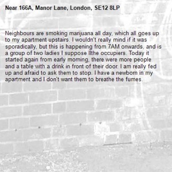Neighbours are smoking marijuana all day, which all goes up to my apartment upstairs. I wouldn't really mind if it was sporadically, but this is happening from 7AM onwards, and is a group of two ladies I suppose llthe occupiers. Today it started again from early morning, there were more people and a table with a drink in front of their door. I am really fed up and afraid to ask them to stop. I have a newborn in my apartment and I don't want them to breathe the fumes. -166A, Manor Lane, London, SE12 8LP