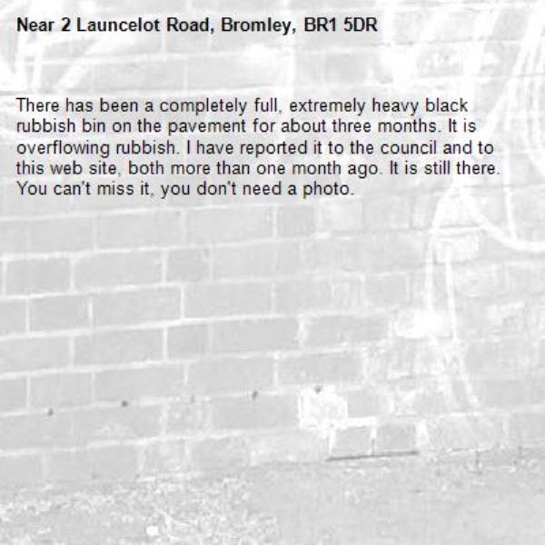 There has been a completely full, extremely heavy black rubbish bin on the pavement for about three months. It is overflowing rubbish. I have reported it to the council and to this web site, both more than one month ago. It is still there. You can&#39;t miss it, you don&#39;t need a photo.-2 Launcelot Road, Bromley, BR1 5DR