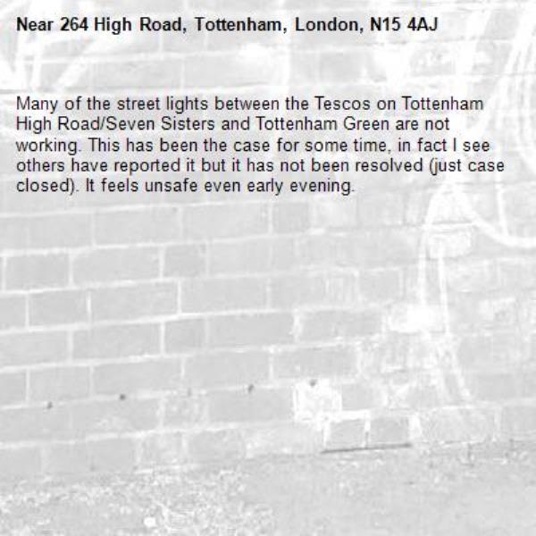 Many of the street lights between the Tescos on Tottenham High Road/Seven Sisters and Tottenham Green are not working. This has been the case for some time, in fact I see others have reported it but it has not been resolved (just case closed). It feels unsafe even early evening. -264 High Road, Tottenham, London, N15 4AJ