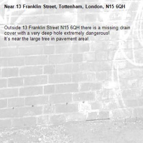 Outside 13 Franklin Street N15 6QH there is a missing drain cover with a very deep hole extremely dangerous! 
It’s near the large tree in pavement area! -13 Franklin Street, Tottenham, London, N15 6QH