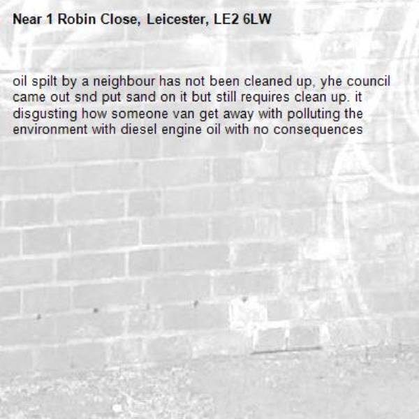 oil spilt by a neighbour has not been cleaned up, yhe council came out snd put sand on it but still requires clean up. it disgusting how someone van get away with polluting the environment with diesel engine oil with no consequences -1 Robin Close, Leicester, LE2 6LW