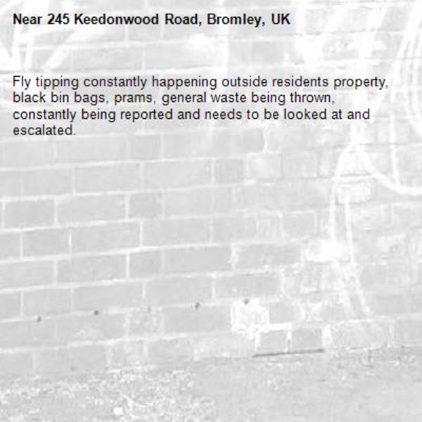 Fly tipping constantly happening outside residents property, black bin bags, prams, general waste being thrown, constantly being reported and needs to be looked at and escalated.-245 Keedonwood Road, Bromley, UK