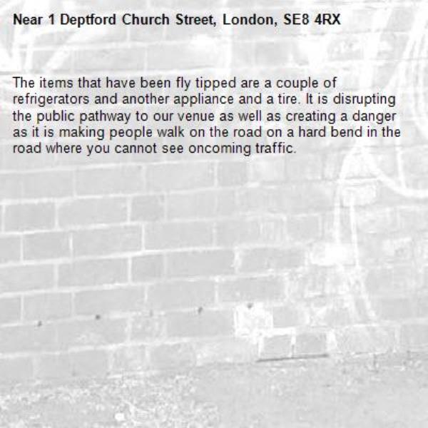 The items that have been fly tipped are a couple of refrigerators and another appliance and a tire. It is disrupting the public pathway to our venue as well as creating a danger as it is making people walk on the road on a hard bend in the road where you cannot see oncoming traffic. -1 Deptford Church Street, London, SE8 4RX