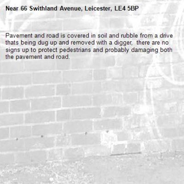 Pavement and road is covered in soil and rubble from a drive thats being dug up and removed with a digger,  there are no signs up to protect pedestrians and probably damaging both the pavement and road.-66 Swithland Avenue, Leicester, LE4 5BP