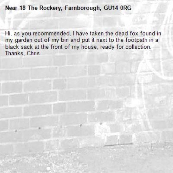 Hi, as you recommended, I have taken the dead fox found in my garden out of my bin and put it next to the footpath in a black sack at the front of my house, ready for collection.
Thanks, Chris.-18 The Rockery, Farnborough, GU14 0RG