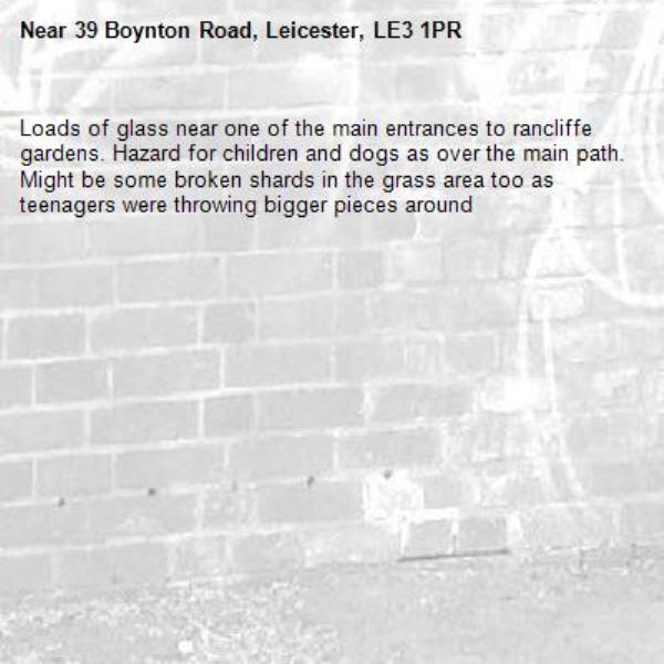 Loads of glass near one of the main entrances to rancliffe gardens. Hazard for children and dogs as over the main path. Might be some broken shards in the grass area too as teenagers were throwing bigger pieces around-39 Boynton Road, Leicester, LE3 1PR