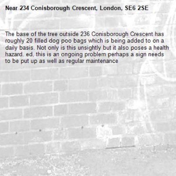 The base of the tree outside 236 Conisborough Crescent has roughly 20 filled dog poo bags which is being added to on a daily basis. Not only is this unsightly but it also poses a health hazard. ed, this is an ongoing problem perhaps a sign needs to be put up as well as regular maintenance -234 Conisborough Crescent, London, SE6 2SE