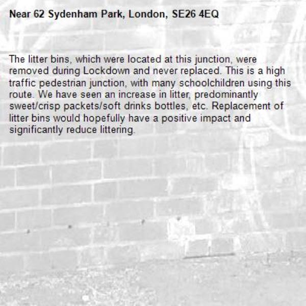 The litter bins, which were located at this junction, were removed during Lockdown and never replaced. This is a high traffic pedestrian junction, with many schoolchildren using this route. We have seen an increase in litter, predominantly sweet/crisp packets/soft drinks bottles, etc. Replacement of litter bins would hopefully have a positive impact and significantly reduce littering. -62 Sydenham Park, London, SE26 4EQ
