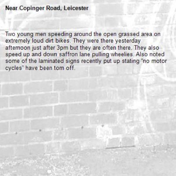 Two young men speeding around the open grassed area on extremely loud dirt bikes. They were there yesterday afternoon just after 3pm but they are often there. They also speed up and down saffron lane pulling wheelies. Also noted some of the laminated signs recently put up stating “no motor cycles” have been torn off. -Copinger Road, Leicester