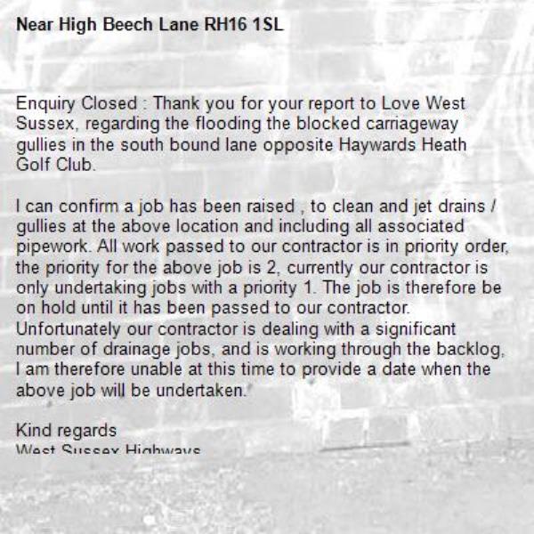 Enquiry Closed : Thank you for your report to Love West Sussex, regarding the flooding the blocked carriageway gullies in the south bound lane opposite Haywards Heath Golf Club. 

I can confirm a job has been raised , to clean and jet drains / gullies at the above location and including all associated pipework. All work passed to our contractor is in priority order, the priority for the above job is 2, currently our contractor is only undertaking jobs with a priority 1. The job is therefore be on hold until it has been passed to our contractor. Unfortunately our contractor is dealing with a significant number of drainage jobs, and is working through the backlog, I am therefore unable at this time to provide a date when the above job will be undertaken. 

Kind regards
West Sussex Highways
-High Beech Lane RH16 1SL