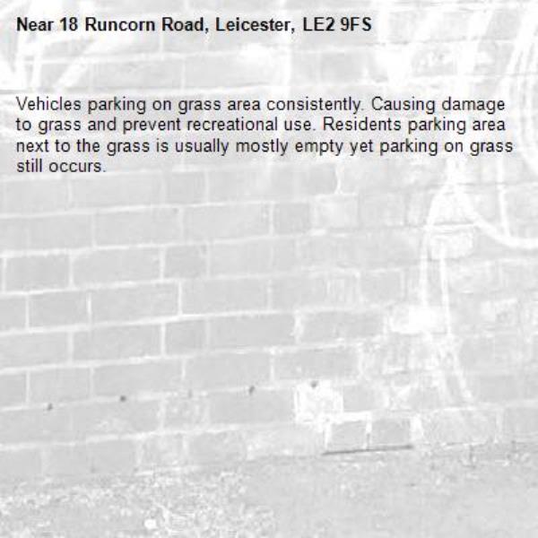 Vehicles parking on grass area consistently. Causing damage to grass and prevent recreational use. Residents parking area next to the grass is usually mostly empty yet parking on grass still occurs.-18 Runcorn Road, Leicester, LE2 9FS