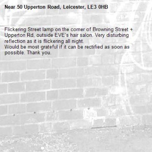 Flickering Street lamp on the corner of Browning Street + Upperton Rd, outside EVE’s hair salon. Very disturbing reflection as it is flickering all night. 
Would be most grateful if it can be rectified as soon as possible. Thank you. -50 Upperton Road, Leicester, LE3 0HB