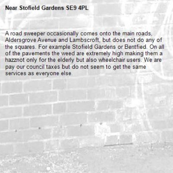 A road sweeper occasionally comes onto the main roads, Aldersgrove Avenue and Lambscroft, but does not do any of the squares. For example Stofield Gardens or Bentfied. On all of the pavements the weed are extremely high making them a hazznot only for the elderly but also wheelchair users. We are pay our council taxes but do not seem to get the same services as everyone else.-Stofield Gardens SE9 4PL 