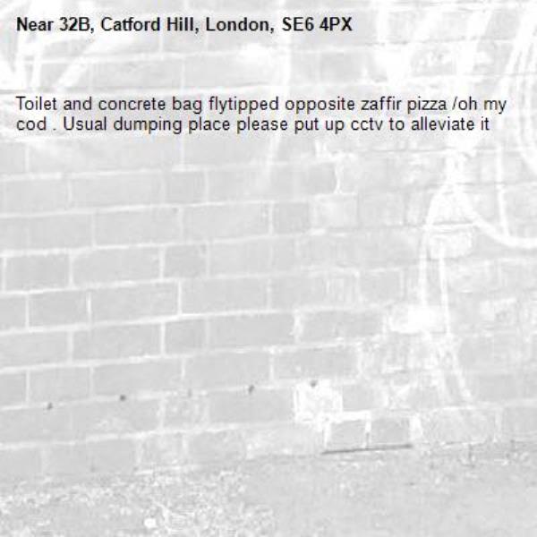 Toilet and concrete bag flytipped opposite zaffir pizza /oh my cod . Usual dumping place please put up cctv to alleviate it -32B, Catford Hill, London, SE6 4PX